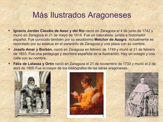 Más Ilustrados Aragoneses
 Ignacio Jordán Claudio de Asso y del Río nació en Zaragoza el 4 de junio de 1742 y
murió en Zaragoza el 21 de mayo de 1814. Fue un naturalista, jurista e historiador
español. Fue conocido también por su seudónimo Melchor de Azagra. Actualmente es
recordado por su estatua en el paraninfo de Zaragoza y una plaza con su nombre.
 Josefa Amar y Borbón, nació en Zaragoza en febrero de 1749 y murió el 21 de febrero
de 1833. Fue una pedagoga y escritora española de la Ilustración. Hay un colegio y una
calle con su nombre.
 Félix de Latassa y Ortín nació en Zaragoza el 21 de noviembre de 1733 y murió el 2 de
abril de 1805 Fue el mayor de los bibliógrafos de las letras aragonesas.
 