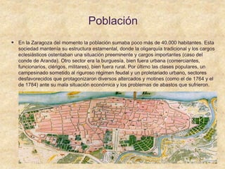 Población
 En la Zaragoza del momento la población sumaba poco más de 40.000 habitantes. Esta
sociedad mantenía su estructura estamental, donde la oligarquía tradicional y los cargos
eclesiásticos ostentaban una situación preeminente y cargos importantes (caso del
conde de Aranda). Otro sector era la burguesía, bien fuera urbana (comerciantes,
funcionarios, clérigos, militares), bien fuera rural. Por último las clases populares, un
campesinado sometido al riguroso régimen feudal y un proletariado urbano, sectores
desfavorecidos que protagonizaron diversos altercados y motines (como el de 1764 y el
de 1784) ante su mala situación económica y los problemas de abastos que sufrieron.
 