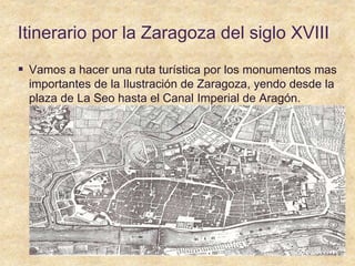 Itinerario por la Zaragoza del siglo XVIII
 Vamos a hacer una ruta turística por los monumentos mas
importantes de la Ilustración de Zaragoza, yendo desde la
plaza de La Seo hasta el Canal Imperial de Aragón.
 