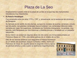 Plaza de La Seo
Empezaremos nuestra visita en la plaza de La Seo en la que hay dos monumentos
neoclásicos muy importantes:
 El Palacio Arzobispal:
Fue construido entre los años 1779 y 1787, y, actualmente, es la residencia del arzobispo
de Zaragoza.
Su fachada es de ladrillo de dos plantas, aunque los remates de puertas ventanas y zócalo
son de piedra, con grandes ventanales hacia el exterior. Los ventanales inferiores están
cerrados por rejas; los superiores, rematados por frontones triangulares. La portada, muy
sencilla, está flanqueada por dos columnas y pilastras jónicas y rematada por un pequeño
balconcillo.
En su interior se conservan algunas obras de arte como una Inmaculada pintada por
Francisco Bayeu en 1758 y dos tablas góticas de un retablo de La Seo.
Otro de los tesoros artísticos que resguarda el Palacio Arzobispal
es un retrato del arzobispo Joaquín Company (1800), hecho por
Francisco de Goya. En aquella época el aragonés vivía su época
de plenitud artística y este cuadro la testimonia magníficamente.
 