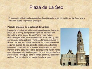 Plaza de La Seo
 Portada principal de la catedral de La Seo:
La puerta principal se sitúa en el costado oeste, hacia la
plaza de la Seo y este presidida por las estatuas del
Salvador y a los lados, de san Pedro y san Pablo,
realizadas por Manuel Guiral Martínez entre 1867 y 1870
por encargo del arzobispo Francisco Ignacio de Añoa y
Busto. Las tres esculturas se ubican en hornacinas en el
segundo cuerpo de esta portada neoclásica, articulada
con cuatro columnas en el inferior y rematada por un
frontón. Dicha portada es obra del arquitecto Julián Yarza
que, al parecer, siguió el proyecto de una puerta diseñada
por Ventura Rodríguez para el tempo del Pilar, que no se
realizó. Fue construida en piedra, ladrillo y yeso
El siguiente edificio es la catedral de San Salvador, mas conocida por La Seo. Voy a
hablaros sobre su portada principal.
 