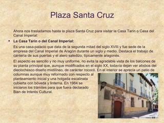 Plaza Santa Cruz
Ahora nos trasladamos hasta la plaza Santa Cruz para visitar la Casa Tarín o Casa del
Canal Imperial:
 La Casa Tarín o del Canal Imperial:
Es una casa-palacio que data de la segunda mitad del siglo XVIII y fue sede de la
empresa del Canal Imperial de Aragón durante un siglo y medio. Destaca el trabajo de
cantería de sus puertas y el alero saledizo, típicamente aragonés.
El aspecto es sencillo y no muy uniforme, no evita la agradable vista de los balcones de
su planta principal que, aunque modificados en el siglo XX, todavía dejan ver atisbos del
dieciochesco diseño mixtilíneo, de carácter rococó. En el interior se aprecia un patio de
columnas aunque muy reformado con respecto al
planteamiento inicial y una holgada escalinata
cubierta con bóveda y linterna. En 1984 se
iniciaron los trámites para que fuera declarado
Bien de Interés Cultural.
 