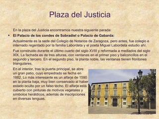 Plaza del Justicia
En la plaza del Justicia encontramos nuestra siguiente parada:
 El Palacio de los condes de Sobradiel o Palacio de Gabarda:
Actualmente es la sede del Colegio de Notarios de Zaragoza, pero antes, fue colegio e
internado regentado por la familia Labordeta y el poeta Miguel Labordeta estudio ahí.
Fue construido durante el último cuarto del siglo XVIII y reformada a mediados del siglo
XIX. La fachada es de tres alturas, con ventanas en el primer piso y balconcillos en el
segundo y tercero. En el segundo piso, la planta noble, las ventanas tienen frontones
triangulares.
En el interior, tras la puerta principal, se abre
un gran patio, cuyo empedrado se fecha en
1882. Lo más interesante es un alfarje de 1590
en la planta baja, muy bien conservado al haber
estado oculto por un falso techo. El alfarje está
cubierto con pinturas de motivos vegetales y
símbolos heráldicos, además de inscripciones
en diversas lenguas.
 