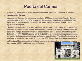 Puerta del Carmen
Nuestra siguiente parada es en un monumento que ha formado parte de la historia:
 La puerta del Carmen:
La puerta del Carmen fue construida en el año 1789 por el arquitecto Agustín Sanz e
inaugurada en el año 1792. Era una de las doce puertas de entrada a la ciudad (cuatro
romanas y ocho medievales) mostrándose ahora de forma aislada en el Pº María
Agustín de Zaragoza.
La puerta tiene estructura de arco de triunfo romano con un arco central y dos menores
laterales. No tiene un gran interés arquitectónico, pero si que tiene el valor histórico de
haber sido testigo de acontecimientos trascendentes para la ciudad. Durante la guerra
de los sitios (1808-1809) la puerta sirvió de bastión a la resistencia aragonesa quedando
las huellas de los proyectiles todavía visibles en su estructura. También fue la puerta a
través de la que entró ejército en la ciudad en 1838 durante la Primera Guerra Carlista.
La Puerta del Carmen recibió el título de monumento nacional en la exposición hispano-
francesa de 1908 y es Bien de Interés Cultural.
 