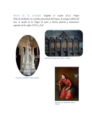 Museo de la Catedral. Expone el cuadro de La Virgen
Niña de Zurbarán, la custodia procesional del Corpus, la antigua sillería del
coro, el cuadro de la Virgen de Guía y diversa platería y ornamentos
sagrados de los siglos XVIII y XIX
Ilustración 16 Sillería Coro. Museo Catedral
Ilustración 17 Custodia. Museo Catedral
Ilustración 18 Virgen Niña. Museo
Catedra.
 