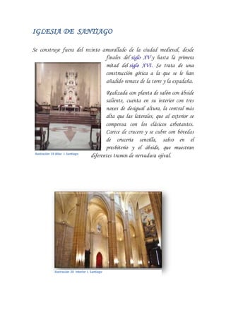 IGLESIA DE SANTIAGO
Se construye fuera del recinto amurallado de la ciudad medieval, desde
finales del siglo XV y hasta la primera
mitad del siglo XVI. Se trata de una
construcción gótica a la que se le han
añadido remate de la torre y la espadaña.
Realizada con planta de salón con ábside
saliente, cuenta en su interior con tres
naves de desigual altura, la central más
alta que las laterales, que al exterior se
compensa con los clásicos arbotantes.
Carece de crucero y se cubre con bóvedas
de crucería sencilla, salvo en el
presbiterio y el ábside, que muestran
diferentes tramos de nervadura ojival.Ilustración 19 Altar I. Santiago
Ilustración 20 Interior I. Santiago
 