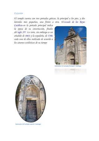 Exterior
El templo cuenta con tres portadas góticas, la principal a los pies, y dos
laterales más pequeñas, una frente a otra. El escudo de los Reyes
Católicos en la portada principal indica
la época de su construcción, finales
del siglo XV. La torre, sin embargo es un
añadido de 1663; y la espadaña, de 1760,
cada una de ellas realizada de acuerdo a
los cánones estilísticos de su tiempo
Ilustración 21 Fachada Principal I. Santiago
Ilustración 22 Fachada Lateral I. Santiago
 