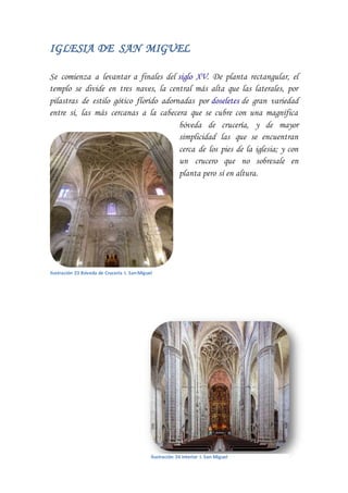 IGLESIA DE SAN MIGUEL
Se comienza a levantar a finales del siglo XV. De planta rectangular, el
templo se divide en tres naves, la central más alta que las laterales, por
pilastras de estilo gótico florido adornadas por doseletes de gran variedad
entre sí, las más cercanas a la cabecera que se cubre con una magnífica
bóveda de crucería, y de mayor
simplicidad las que se encuentran
cerca de los pies de la iglesia; y con
un crucero que no sobresale en
planta pero sí en altura.
Ilustración 23 Bóveda de Crucería I. SanMiguel
Ilustración 24 Interior I. San Miguel
 