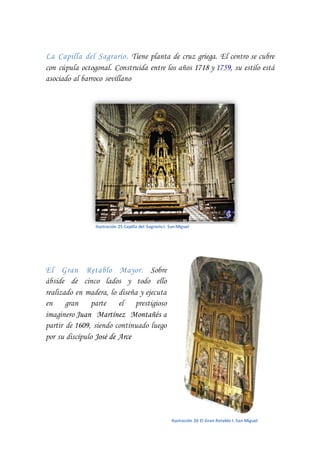 La Capilla del Sagrario. Tiene planta de cruz griega. El centro se cubre
con cúpula octogonal. Construida entre los años 1718 y 1759, su estilo está
asociado al barroco sevillano
El Gran Retablo Mayor. Sobre
ábside de cinco lados y todo ello
realizado en madera, lo diseña y ejecuta
en gran parte el prestigioso
imaginero Juan Martínez Montañés a
partir de 1609, siendo continuado luego
por su discípulo José de Arce
Ilustración 25 Capilla del SagrarioI. SanMiguel
Ilustración 26 El Gran Retablo I. San Miguel
 