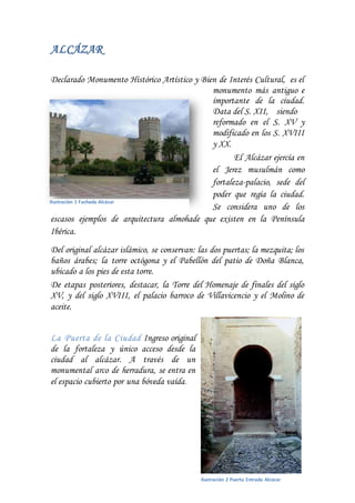 ALCÁZAR
Declarado Monumento Histórico Artístico y Bien de Interés Cultural, es el
monumento más antiguo e
importante de la ciudad.
Data del S. XII, siendo
reformado en el S. XV y
modificado en los S. XVIII
y XX.
El Alcázar ejercía en
el Jerez musulmán como
fortaleza-palacio, sede del
poder que regía la ciudad.
Se considera uno de los
escasos ejemplos de arquitectura almohade que existen en la Península
Ibérica.
Del original alcázar islámico, se conservan: las dos puertas; la mezquita; los
baños árabes; la torre octógona y el Pabellón del patio de Doña Blanca,
ubicado a los pies de esta torre.
De etapas posteriores, destacar, la Torre del Homenaje de finales del siglo
XV, y del siglo XVIII, el palacio barroco de Villavicencio y el Molino de
aceite.
La Puerta de la Ciudad Ingreso original
de la fortaleza y único acceso desde la
ciudad al alcázar. A través de un
monumental arco de herradura, se entra en
el espacio cubierto por una bóveda vaída.
Ilustración 1 Fachada Alcázar
Ilustración 2 Puerta Entrada Alcázar
 