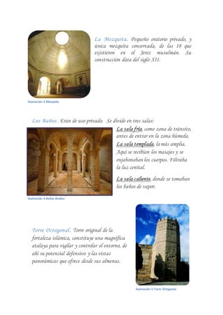 La Mezquita. Pequeño oratorio privado, y
única mezquita conservada, de las 18 que
existieron en el Jerez musulmán. Su
construcción data del siglo XII.
Los Baños. Eran de uso privado. Se divide en tres salas:
La sala fría, como zona de tránsito,
antes de entrar en la zona húmeda.
La sala templada, lamás amplia.
Aquí se recibían los masajes y se
enjabonaban los cuerpos. Filtraba
la luz cenital.
La sala caliente, donde se tomaban
los baños de vapor.
Torre Octogonal. Torre original de la
fortaleza islámica, constituye una magnífica
atalaya para vigilar y controlar el entorno, de
ahí su potencial defensivo y las vistas
panorámicas que ofrece desde sus almenas.
Ilustración 3 Mezquita
Ilustración 4 Baños Árabes
Ilustración 5 Torre Octogonal
 