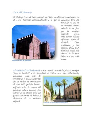 Torre del Homenaje.
D. Rodrigo Ponce de León, marqués de Cádiz, mandó construir esta torre en
el 1471. Responde estructuralmente a lo que se denomina torre del
homenaje, ya que en
su momento estuvo
rodeada de un foso
que la aislaba,
sirviendo tanto,
como último reducto
defensivo, como de
vivienda. Tiene
semisótano y tres
plantas. Desde la 2ª
planta se accede a la
cámara de la torre
islámica a que está
anexa
El Palacio de Villavicencio. En el 1664 la tenencia del Alcázar pasa por
“juro de heredad” a D. Bartolomé de Villavicencio. Los Villavicencio,
comienzan una serie de
reformas en el alcázar, entre las
que se incluye la construcción
de este bello palacio barroco,
edificado sobre las ruinas del
primitivo palacio islámico. Los
salones de la planta noble del
palacio conservan la belleza y
decoración de su ambiente
original.
Ilustración 6 Torre del Homenaje
Ilustración 7 Fachada Palacio Villavicencio
 
