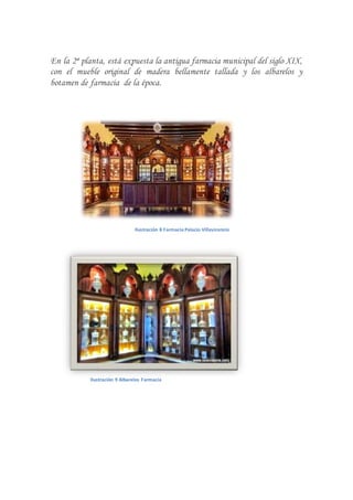 En la 2ª planta, está expuesta la antigua farmacia municipal del siglo XIX,
con el mueble original de madera bellamente tallada y los albarelos y
botamen de farmacia de la época.
Ilustración 8 Farmacia Palacio Villavicencio
Ilustración 9 Albarelos Farmacia
 