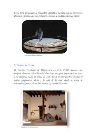 En la torre del palacio se encuentra ubicada la Cámara oscura, importante
atractivo turístico, que nos permitirá observar la ciudad a vista de pájaro
El Molino de Aceite
D. Lorenzo Fernández de Villavicencio en el S. XVIII, levantó esta
antigua almazara. El cultivo del olivo tuvo una gran importancia en Jerez
y su campiña, hasta la mitad de XIX. En el interior pueden observar el
molino propiamente dicho y la sala de la viga, donde se ubica la
monumental prensa de madera para la extracción del aceite
Ilustración 10 Cámara Oscura
Ilustración 11 Molino Aceite
 