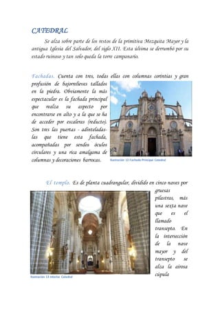 CATEDRAL
Se alza sobre parte de los restos de la primitiva Mezquita Mayor y la
antigua Iglesia del Salvador, del siglo XII. Esta última se derrumbó por su
estado ruinoso y tan solo queda la torre campanario.
Fachadas. Cuenta con tres, todas ellas con columnas corintias y gran
profusión de bajorrelieves tallados
en la piedra. Obviamente la más
espectacular es la fachada principal
que realza su aspecto por
encontrarse en alto y a la que se ha
de acceder por escaleras (reducto).
Son tres las puertas - adinteladas-
las que tiene esta fachada,
acompañadas por sendos óculos
circulares y una rica amalgama de
columnas y decoraciones barrocas.
El templo. Es de planta cuadrangular, dividido en cinco naves por
gruesas
pilastras, más
una sexta nave
que es el
llamado
transepto. En
la intersección
de la nave
mayor y del
transepto se
alza la airosa
cúpula
Ilustración 12 Fachada Principal Catedral
Ilustración 13 Interior Catedral
 