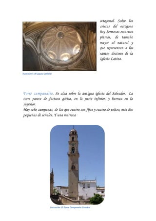 octogonal. Sobre las
aristas del octógono
hay hermosas estatuas
pétreas, de tamaño
mayor al natural y
que representan a los
santos doctores de la
Iglesia Latina.
Torre campanario. Se alza sobre la antigua iglesia del Salvador. La
torre parece de factura gótica, en la parte inferior, y barroca en la
superior.
Hay ocho campanas, de las que cuatro son fijas y cuatro de volteo, más dos
pequeñas de señales. Y una matraca
Ilustración 14 Cúpula Catedral
Ilustración 15 Torre Campanario Catedral
 