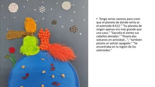 • Tengo serias razones para creer
que el planeta de donde venía es
el asteroide B 612." "Su planeta de
origen apenas era más grande que
una casa." "Sacudía el viento sus
cabellos dorados." "Poseía dos
volcanes en actividad..."; "también
poseía un volcán apagado." "Se
encontraba en la región de los
asteroides."
 
