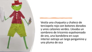 Vestía una chaqueta y chaleco de
terciopelo rojo con botones dorados
y unos calzones verdes. Llevaba un
sombrero de tricornio espolvoreado
de oro, una bandolera en cuyo
interior extrajo un largo pergamino y
una pluma de oca
 