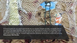 El túnel se juntó con una caverna del tamaño de una catedral. El techo era alto, y se perdía entre la
penumbra y las largas telarañas. Unas paredes de roca dentada se hundían en la oscuridad. Hebras
de seda gruesas descendían al suelo por toda la sala, afianzando las paredes y el suelo como unos
cables de un puesto colgante. También había telarañas alrededor del elemento central del santuario.
Percy Jacson. Rick Riordan
 