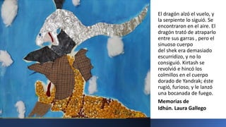 El dragón alzó el vuelo, y
la serpiente lo siguió. Se
encontraron en el aire. El
dragón trató de atraparlo
entre sus garras , pero el
sinuoso cuerpo
del shek era demasiado
escurridizo, y no lo
consiguió. Kirtash se
revolvió e hincó los
colmillos en el cuerpo
dorado de Yandrak; éste
rugió, furioso, y le lanzó
una bocanada de fuego.
Memorias de
Idhún. Laura Gallego
 