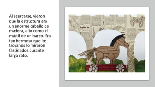 Al acercarse, vieron
que la estructura era
un enorme caballo de
madera, alto como el
mástil de un barco. Era
tan hermoso que los
troyanos lo miraron
fascinados durante
largo rato.
 