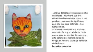 - A la luz del sol pareces una antorcha
encendida - murmuró. Sus ojos
destellaron brevemente, como si sus
palabras tuvieran más significado
para ella que para Colorado-. Has
luchado bien.
- Entonces se volvió hacia el clan y
anunció-: De hoy en adelante, hasta
que se gane su nombre de guerrero,
este aprendiz se llamará Zarpa de
Fuego, en honor a su pelaje del color
de las llamas.
Los gatos guerreros
 