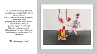 Un enorme humanoide estaba de
pie, atizando al fuego. Debía de me
dir tres metros,
con el cuerpo musculoso. Llevaba un
taparrabos de lo
que parecían plumas y una pesada
cota de malla. Tenía un
gran ojo rojo en el centro de
la frente. Motores Monocle:
El logotipo del ojo rojo... ¿Cómo no
se había dado cuenta antes? Era
un cíclope.
"El héroe perdido"
 