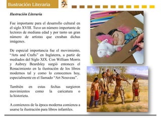 Ilustración Literaria
Fue importante para el desarrollo cultural en
el siglo XVIII. Tuvo un número importante de
lectores de mediana edad y por tanto un gran
número de artistas que creaban dichas
imágenes.
De especial importancia fue el movimiento,
“Arts and Crafts” en Inglaterra, a partir de
mediados del Siglo XIX. Con William Morris
y Aubrey Beardsley surgió entonces el
Renacimiento en la ilustración de los libros
modernos tal y como lo conocemos hoy,
especialmente en el llamado “Art Nouveau”.
También en estas fechas surgieron
movimientos como la caricatura o
la historieta.
A comienzos de la época moderna comienza a
usarse la ilustración para libros infantiles.
 