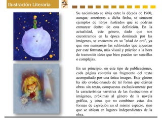 Su nacimiento se sitúa entre la década de 1960,
aunque, anteriores a dicha fecha, se conocen
ejemplos de libros ilustrados que se podrían
enmarcar dentro de esta definición. En la
actualidad, este género, dado que nos
encontramos en la época dominada por las
imágenes, se encuentra en su "edad de oro", ya
que son numerosas las editoriales que apuestan
por este formato, más visual y práctico a la hora
de transmitir ideas que bien pueden ser sencillas
o complejas.
En un principio, en este tipo de publicaciones,
cada página contenía un fragmento del texto
acompañado por una única imagen. Este género
ha ido evolucionando de tal forma que existen
obras sin texto, compuestas exclusivamente por
la característica narrativa de las ilustraciones o
imágenes, próximas al género de la novela
gráfica, y otras que no combinan estas dos
formas de expresión en el mismo espacio, sino
que se ubican en lugares independientes de la
obra.
 