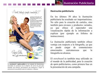 Ilustración publicitaria
En los últimos 50 años la ilustración
publicitaria ha resultado ser importantísima.
No sólo para la creación de carteles, sino
también para envases y productos variados,
ya que ofrece al espectador una
visualización rápida de la información a
explicar (por ejemplo en folletos de
instrucciones).
La ilustración publicitaria también ofrece
ventaja con respecto a la fotografía, ya que
se puede cargar de connotaciones
emocionales caricaturescas que la
fotografía no alcanza.
El storyboard es también muy utilizado en
el mundo de la publicidad, para la creación
de spots publicitarios, como primera fase en
la presentación de una campaña.
Un storyboard o guión gráfico es un conjunto de ilustraciones
mostradas en secuencia con el objetivo de servir de guía para
entender una historia, previsualizar una animación o seguir la
estructura de una película antes de realizarse o filmarse.
 