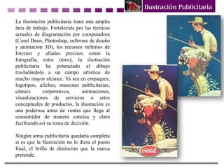 La ilustración publicitaria tiene una amplia
área de trabajo. Fortalecida por las técnicas
actuales de diagramación por computadora
(Corel Draw, Photoshop, software de diseño
y animación 3D), los recursos infinitos de
Internet y aliados precisos como la
fotografía, entre otros), la ilustración
publicitaria ha potenciado el dibujo
trasladándolo a un campo artístico de
mucho mayor alcance. Ya sea en empaques,
logotipos, afiches, mascotas publicitarias,
cómics corporativos, animaciones,
visualizaciones de servicios o artes
conceptuales de productos, la ilustración es
una poderosa arma de ventas que llega al
consumidor de manera concisa y clara
facilitando así su toma de decisión.
Ningún arma publicitaria quedaría completa
si es que la Ilustración no le diera el punto
final, el brillo de distinción que la marca
pretende.
 