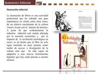 Ilustración editorial
La ilustración de libros es una actividad
profesional que ha cobrado una gran
importancia en virtud, entre otras cosas,
de un relativo crecimiento de la cultura
visual a la par con el número de lectores.
A pesar de que evidentemente la
industria editorial está siendo afectada
por la recesión económica y por el
impacto de la revolución tecnológica en
curso, es un hecho que el libro no solo
sigue teniendo un peso enorme como
medio de acceso y divulgación de la
cultura sino que ha sido capaz de
adaptarse a esas nuevas herramientas
digitales que hoy están puestas a nuestro
alcance.
 