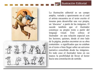 La ilustración editorial es un campo
amplio, variado y apasionante en el cual
el artista encuentra en el texto escrito el
insumo para desarrollar una voz propia,
un ‘discurso’ a partir de las imágenes. O
sucede también que el ilustrador
construye su propio texto a partir del
lenguaje visual. Esto coloca al
ilustrador en una relación especial con
los lectores, quienes, desde el otro lado
de la página, pueden encontrar en su obra
contenidos o significados que no estaban
en el texto o bien llegar sobre un universo
narrativo concebido desde las imágenes.
En todo caso el ilustrador tiene en sus
manos la posibilidad de llevar al lector
hacia una constelación de sentido.
 