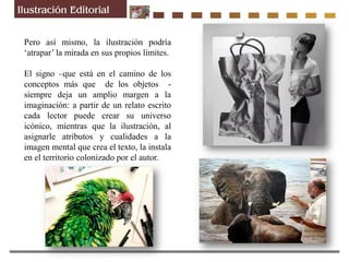 Pero así mismo, la ilustración podría
‘atrapar’ la mirada en sus propios límites.
El signo –que está en el camino de los
conceptos más que de los objetos -
siempre deja un amplio margen a la
imaginación: a partir de un relato escrito
cada lector puede crear su universo
icónico, mientras que la ilustración, al
asignarle atributos y cualidades a la
imagen mental que crea el texto, la instala
en el territorio colonizado por el autor.
 