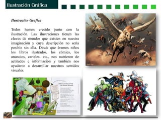 Ilustración Grafica
Todos hemos crecido junto con la
ilustración. Las ilustraciones tienen las
claves de mundos que existen en nuestra
imaginación y cuya descripción no sería
posible sin ella. Desde que éramos niños
los libros ilustrados, los cómics, los
anuncios, carteles, etc., nos nutrieron de
actitudes e información y también nos
ayudaron a desarrollar nuestros sentidos
visuales.
 
