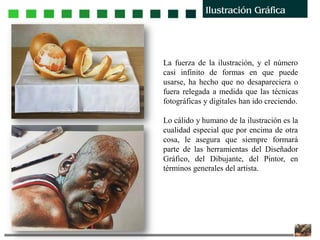 La fuerza de la ilustración, y el número
casi infinito de formas en que puede
usarse, ha hecho que no desapareciera o
fuera relegada a medida que las técnicas
fotográficas y digitales han ido creciendo.
Lo cálido y humano de la ilustración es la
cualidad especial que por encima de otra
cosa, le asegura que siempre formará
parte de las herramientas del Diseñador
Gráfico, del Dibujante, del Pintor, en
términos generales del artista.
 