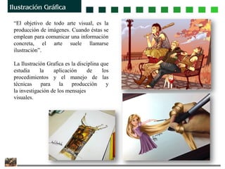 “El objetivo de todo arte visual, es la
producción de imágenes. Cuando éstas se
emplean para comunicar una información
concreta, el arte suele llamarse
ilustración”.
La Ilustración Grafica es la disciplina que
estudia la aplicación de los
procedimientos y el manejo de las
técnicas para la producción y
la investigación de los mensajes
visuales.
 