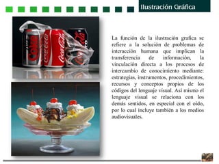 La función de la ilustración grafica se
refiere a la solución de problemas de
interacción humana que implican la
transferencia de información, la
vinculación directa a los procesos de
intercambio de conocimiento mediante:
estrategias, instrumentos, procedimientos,
recursos y conceptos propios de los
códigos del lenguaje visual. Así mismo el
lenguaje visual se relaciona con los
demás sentidos, en especial con el oído,
por lo cual incluye también a los medios
audiovisuales.
 