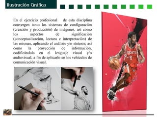 En el ejercicio profesional de esta disciplina
convergen tanto los sistemas de configuración
(creación y producción) de imágenes, así como
los aspectos de significación
(conceptualización, lectura e interpretación) de
las mismas, aplicando el análisis y/o síntesis; así
como la proyección de información,
codificándola en el lenguaje visual y/o
audiovisual, a fin de aplicarlo en los vehículos de
comunicación visual.
 