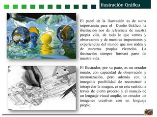 El papel de la Ilustración es de suma
importancia para el Diseño Gráfico, la
ilustración nos da referencia de nuestra
propia vida, de todo lo que vemos y
observamos y de nuestras impresiones y
experiencias del mundo que nos rodea y
de nuestras propias vivencias. La
ilustración siempre formará parte de
nuestra vida.
El Ilustrador, por su parte, es un creador
innato, con capacidad de observación y
memorización, pero además con la
innegable posibilidad de reconstruir e
interpretar la imagen, es en este sentido, a
través de cierto proceso y el manejo de
un lenguaje visual amplio, un creador de
imágenes creativas con un lenguaje
propio.
 