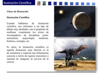 Clases de Ilustración
Ilustración Científica
Cuando hablamos de ilustración
científica, nos referimos a un tipo de
dibujo muy detallado, con el propósito de
reafirmar visualmente los textos de
investigadores de disciplinas como:
astronomía, arqueología, medicina,
botánica, zoología, etc.
Es decir, la ilustración científica es
aquella ilustración cuya función es la
de comunicar y expresar una información
concreta a través de registro (mecánico o
manual) de imágenes al servicio de la
ciencia.
 