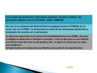 Fue el padre del empirismo y liberalismo moderno , Estudio en Oxford , Sus
principales objetivos eran la FELICIDAD , VIDA Y LIBERTAD

No cree en la existencia del determinismo se pregunta mucho el PORQUE de las
cosas mas no el COMO , va totalmente en contra de las monarquías absolutistas y
toralmente de acuerdo con el parlamento
Su obra mas importante es el ensayo del entendimiento humano (1690) , dice que
la religión no determina ni domina la sociedad , si hay un dios pero es una relación
uno mismo hacia dios mas no del pueblo y dios , la iglesia no tiene que ver nada
con el gobierno .
Se baso mucho en las ideas de Isaac Newton en la parte de los experimentos




                                                              Volver
 