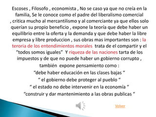 Escoses , Filosofo , economista , No se caso ya que no creía en la
    familia, Se le conoce como el padre del liberalismo comercial
, critica mucho al mercantilismo y al comerciante ya que ellos solo
 querían su propio beneficio , expone la teoría que debe haber un
  equilibrio entre la oferta y la demanda y que debe haber la libre
  empresa y libre produccion , sus obras mas importantes son : la
  teroria de los entendimientos morales trata de el compartir y el
    “todos somos iguales” Y riqueza de las naciones tarta de los
     impuestos y de que no puede haber un gobierno corrupto ,
                 también expone pensamiento como :
              “debe haber educación en las clases bajas “
                “ el gobierno debe proteger al pueblo “
           “ el estado no debe intervenir en la economía “
        “construir y dar mantenimiento a las obras publicas “

                                                   Volver
 