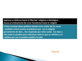 expresa su defensa hacia la libertad religiosa e ideológica ,
Acusa al cristianismo de crear fanatismo hacia la religión
Critico muchas ideas políticas dando otras visión de las cosas
, también critico mucho al judaísmo por ser la religión
proveniente de dios ,, fue inspirado por John Locke . Era ateo y
hizo todo lo posible para ridiculizar todo lo que se refiriera a lo
católico por eso el pueblo católico lo odio




                                                      Siguiente
 