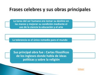 La tarea del ser humano era tomar su destino en
 las manos y mejorar su condición mediante el
      uso de la ciencia la educación y el arte



La tolerancia es el único remedio para el mundo



 Sus principal obra fue : Cartas filosóficas
   de los ingleses donde habla de ideas
        políticas y sobre la religión

                                                  Volver
 