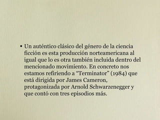 • Un auténtico clásico del género de la ciencia
ficción es esta producción norteamericana al
igual que lo es otra también incluida dentro del
mencionado movimiento. En concreto nos
estamos refiriendo a “Terminator” (1984) que
está dirigida por James Cameron,
protagonizada por Arnold Schwarzenegger y
que contó con tres episodios más.
 