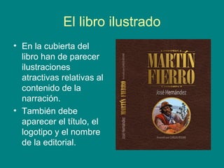 El libro ilustrado 
• En la cubierta del 
libro han de parecer 
ilustraciones 
atractivas relativas al 
contenido de la 
narración. 
• También debe 
aparecer el título, el 
logotipo y el nombre 
de la editorial. 
 