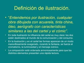 Definición de ilustración. 
• “Entendemos por ilustración, cualquier 
obra dibujada con acuarela, tinta china, 
óleo, aerógrafo con características 
similares a las del cartel y el cómic”. 
• En toda ilustración la influencia del cartel es muy clara: los dos 
están destinados al mundo de la comunicación y del consumo. 
• En la ilustración y en el cartel las formas aparecen de un modo 
maravillosamente exagerado, rozando la fantasía, se fuerza el 
cromatismo, la luminosidad y el mensaje icónico. 
• La composición está ordenada armoniosamente para que los 
distintos elementos presenten una rápida lectura. 
 
