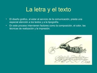 La letra y el texto 
• El diseño grafico, al estar al servicio de la comunicación, presta una 
especial atención a los textos y a la tipografía. 
• En este proceso intervienen factores como la composición, el color, las 
técnicas de realización y la impresión. 
 