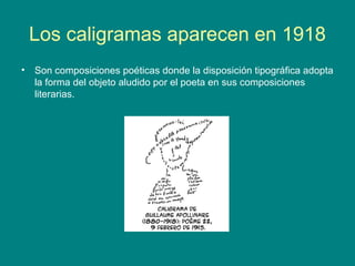 Los caligramas aparecen en 1918 
• Son composiciones poéticas donde la disposición tipográfica adopta 
la forma del objeto aludido por el poeta en sus composiciones 
literarias. 
 